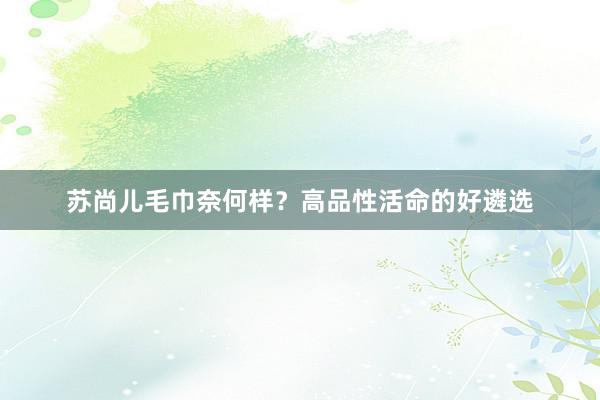 苏尚儿毛巾奈何样？高品性活命的好遴选
