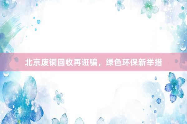 北京废铜回收再诳骗，绿色环保新举措