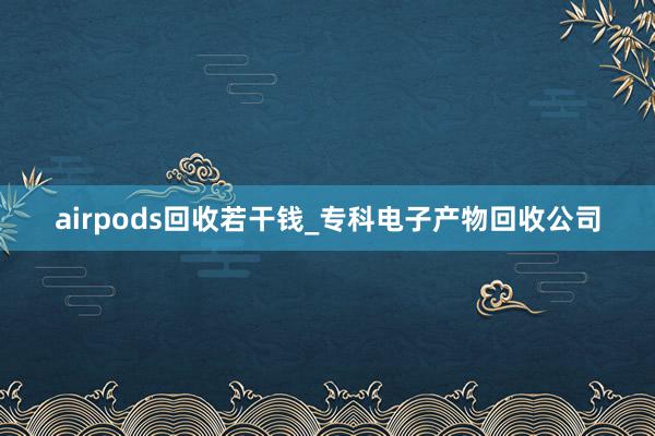 airpods回收若干钱_专科电子产物回收公司