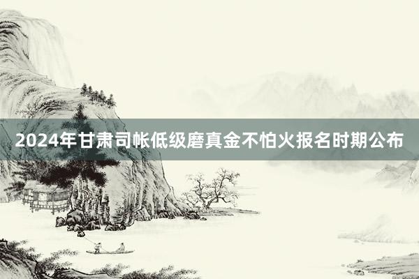2024年甘肃司帐低级磨真金不怕火报名时期公布