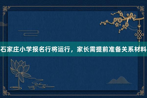 石家庄小学报名行将运行，家长需提前准备关系材料
