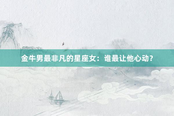 金牛男最非凡的星座女：谁最让他心动？